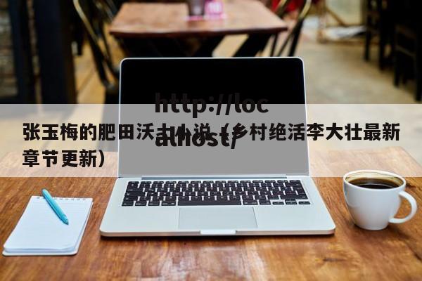 张玉梅的肥田沃土小说(乡村绝活李大壮最新章节更新)